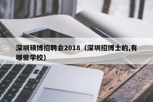 深圳硕博招聘会2018（深圳招博士的,有哪些学校）-第1张图片-硕博招聘网