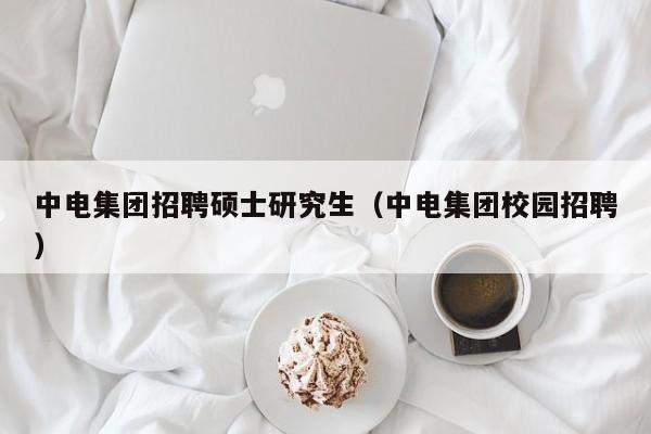 中电集团招聘硕士研究生（中电集团校园招聘）-第1张图片-硕博招聘网