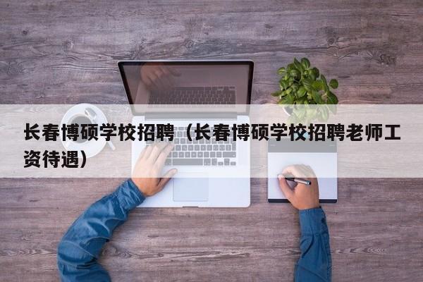 长春博硕学校招聘（长春博硕学校招聘老师工资待遇）-第1张图片-硕博招聘网