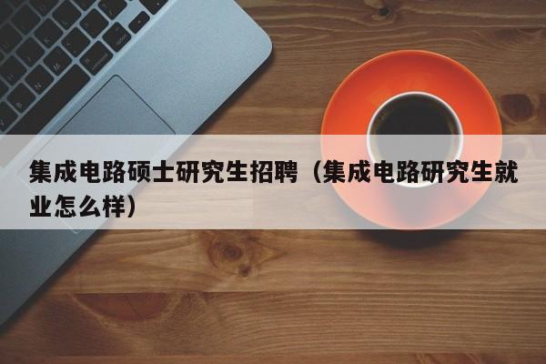 集成电路硕士研究生招聘（集成电路研究生就业怎么样）-第1张图片-硕博招聘网