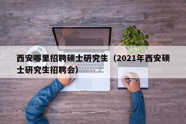 西安哪里招聘硕士研究生（2021年西安硕士研究生招聘会）-第1张图片-硕博招聘网