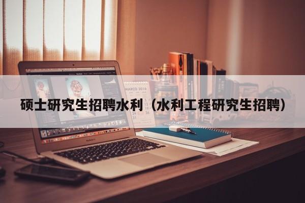 硕士研究生招聘水利（水利工程研究生招聘）-第1张图片-硕博招聘网