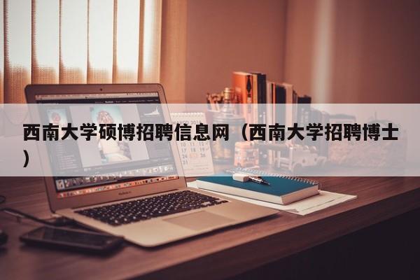 西南大学硕博招聘信息网（西南大学招聘博士）-第1张图片-硕博招聘网
