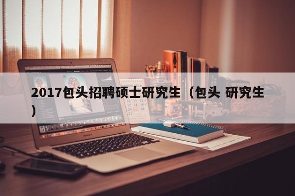 2017包头招聘硕士研究生（包头 研究生）-第1张图片-硕博招聘网