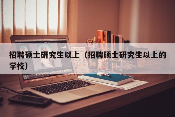 招聘硕士研究生以上（招聘硕士研究生以上的学校）-第1张图片-硕博招聘网