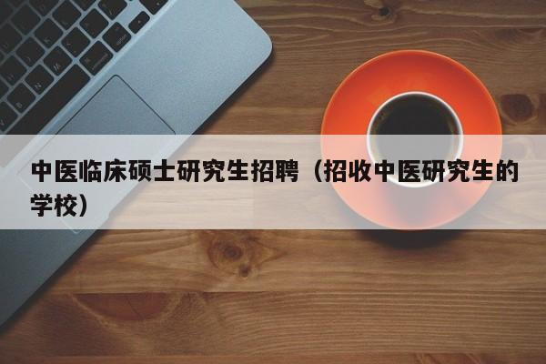 中医临床硕士研究生招聘（招收中医研究生的学校）-第1张图片-硕博招聘网