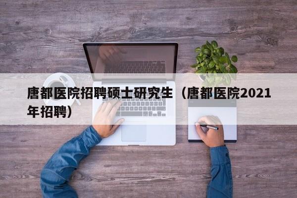 唐都医院招聘硕士研究生（唐都医院2021年招聘）-第1张图片-硕博招聘网