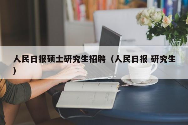 人民日报硕士研究生招聘（人民日报 研究生）-第1张图片-硕博招聘网