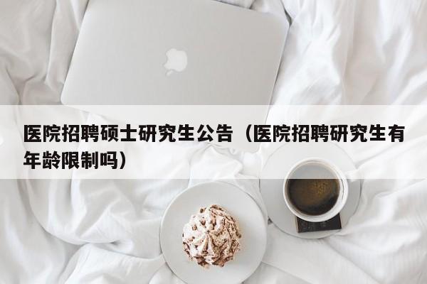 医院招聘硕士研究生公告（医院招聘研究生有年龄限制吗）-第1张图片-硕博招聘网