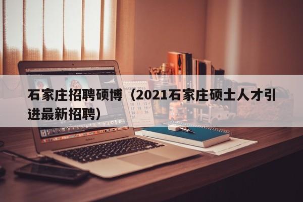石家庄招聘硕博（2021石家庄硕士人才引进最新招聘）-第1张图片-硕博招聘网
