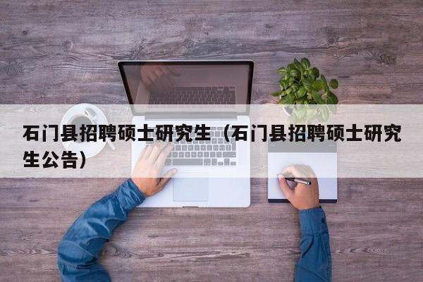 石门县招聘硕士研究生（石门县招聘硕士研究生公告）-第1张图片-硕博招聘网