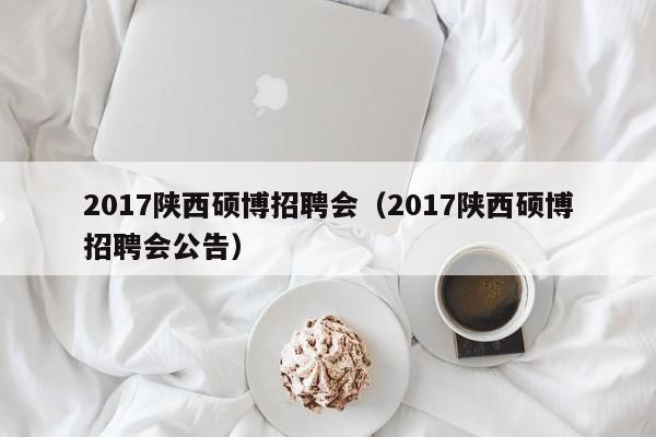 2017陕西硕博招聘会（2017陕西硕博招聘会公告）-第1张图片-硕博招聘网