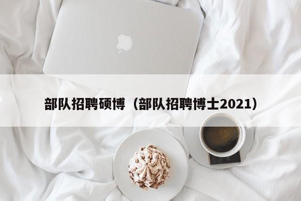 部队招聘硕博（部队招聘博士2021）-第1张图片-硕博招聘网