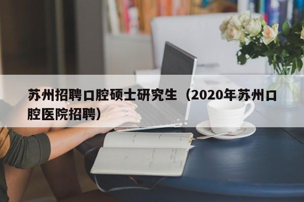 苏州招聘口腔硕士研究生（2020年苏州口腔医院招聘）-第1张图片-硕博招聘网