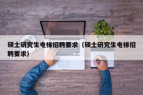 硕士研究生电梯招聘要求（硕士研究生电梯招聘要求）-第1张图片-硕博招聘网