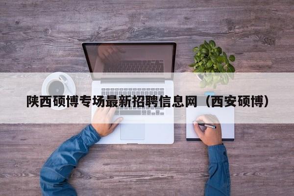 陕西硕博专场最新招聘信息网（西安硕博）-第1张图片-硕博招聘网