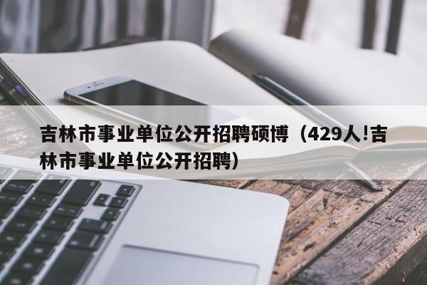吉林市事业单位公开招聘硕博（429人!吉林市事业单位公开招聘）-第1张图片-硕博招聘网