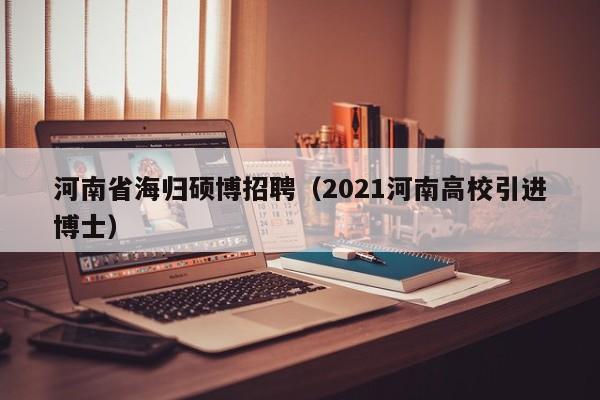 河南省海归硕博招聘（2021河南高校引进博士）-第1张图片-硕博招聘网