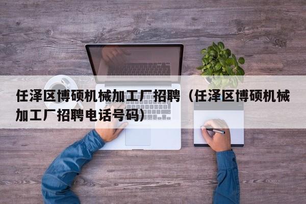 任泽区博硕机械加工厂招聘（任泽区博硕机械加工厂招聘电话号码）-第1张图片-硕博招聘网