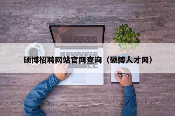 硕博招聘网站官网查询（硕博人才网）-第1张图片-硕博招聘网