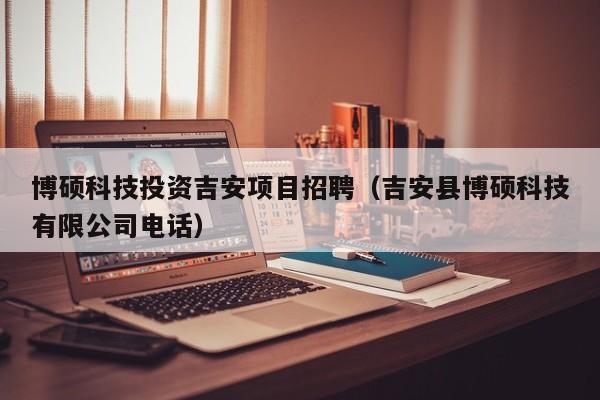 博硕科技投资吉安项目招聘（吉安县博硕科技有限公司电话）-第1张图片-硕博招聘网