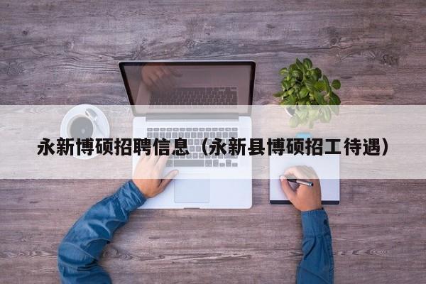 永新博硕招聘信息（永新县博硕招工待遇）-第1张图片-硕博招聘网