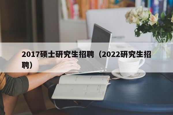 2017硕士研究生招聘（2022研究生招聘）-第1张图片-硕博招聘网