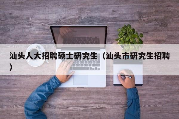 汕头人大招聘硕士研究生（汕头市研究生招聘）-第1张图片-硕博招聘网
