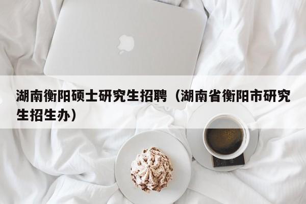 湖南衡阳硕士研究生招聘（湖南省衡阳市研究生招生办）-第1张图片-硕博招聘网