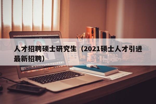 人才招聘硕士研究生（2021硕士人才引进最新招聘）-第1张图片-硕博招聘网