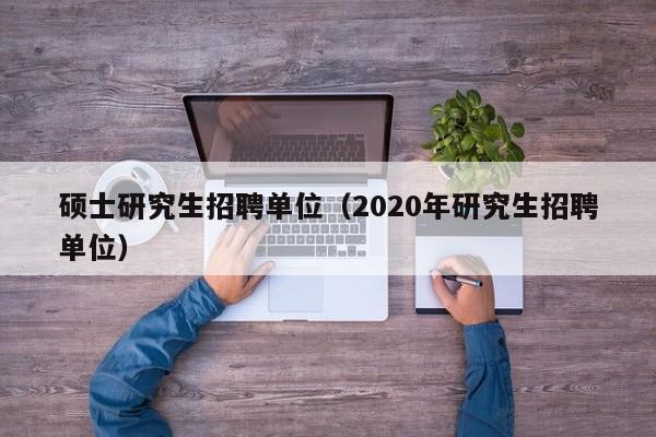 硕士研究生招聘单位（2020年研究生招聘单位）-第1张图片-硕博招聘网
