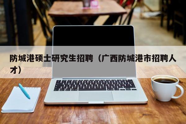 防城港硕士研究生招聘（广西防城港市招聘人才）-第1张图片-硕博招聘网