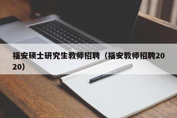 福安硕士研究生教师招聘（福安教师招聘2020）-第1张图片-硕博招聘网