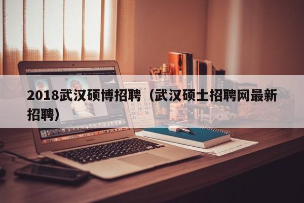 2018武汉硕博招聘（武汉硕士招聘网最新招聘）-第1张图片-硕博招聘网