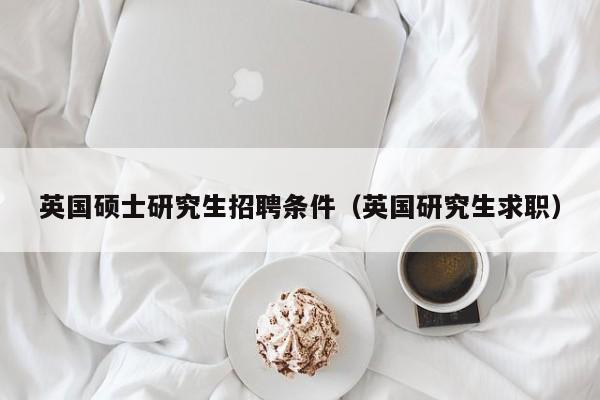 英国硕士研究生招聘条件（英国研究生求职）-第1张图片-硕博招聘网