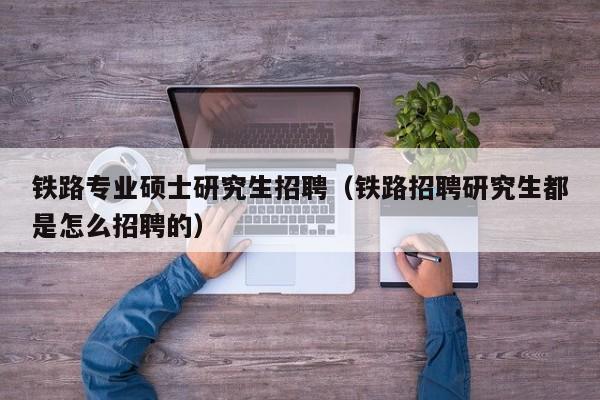 铁路专业硕士研究生招聘（铁路招聘研究生都是怎么招聘的）-第1张图片-硕博招聘网