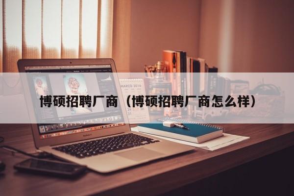 博硕招聘厂商（博硕招聘厂商怎么样）-第1张图片-硕博招聘网