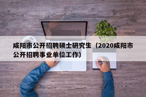 咸阳市公开招聘硕士研究生（2020咸阳市公开招聘事业单位工作）-第1张图片-硕博招聘网