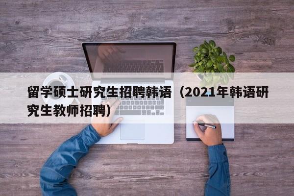 留学硕士研究生招聘韩语（2021年韩语研究生教师招聘）-第1张图片-硕博招聘网
