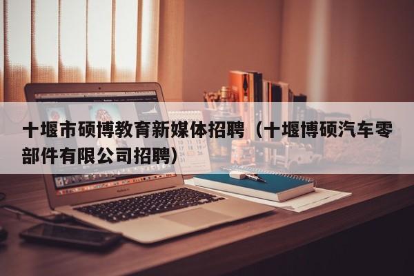 十堰市硕博教育新媒体招聘（十堰博硕汽车零部件有限公司招聘）-第1张图片-硕博招聘网