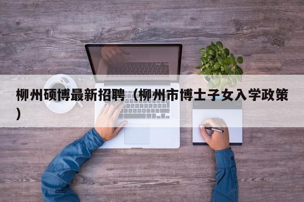 柳州硕博最新招聘（柳州市博士子女入学政策）-第1张图片-硕博招聘网