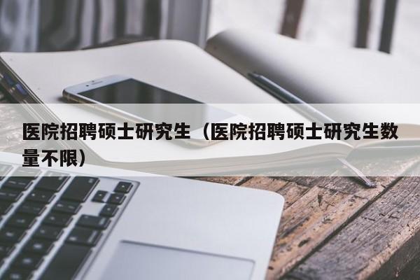 医院招聘硕士研究生（医院招聘硕士研究生数量不限）-第1张图片-硕博招聘网