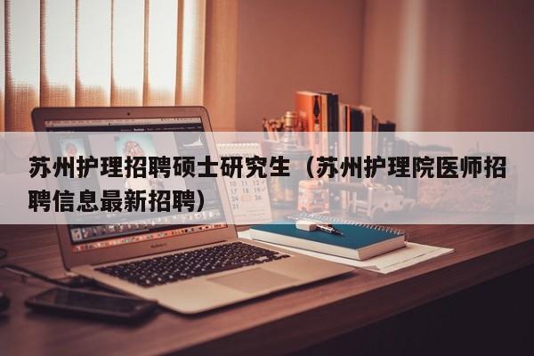 苏州护理招聘硕士研究生（苏州护理院医师招聘信息最新招聘）-第1张图片-硕博招聘网