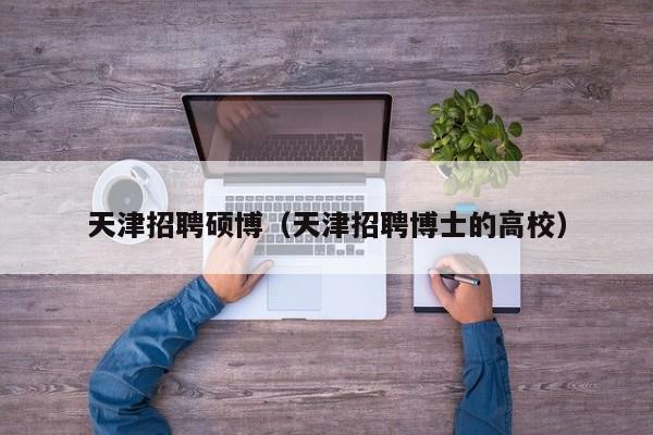 天津招聘硕博（天津招聘博士的高校）-第1张图片-硕博招聘网