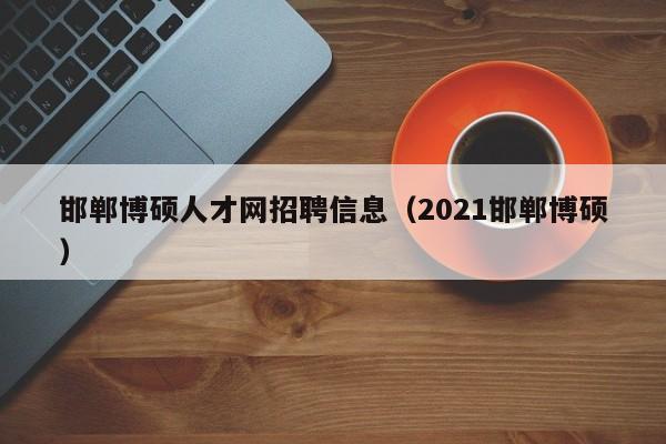邯郸博硕人才网招聘信息（2021邯郸博硕）-第1张图片-硕博招聘网