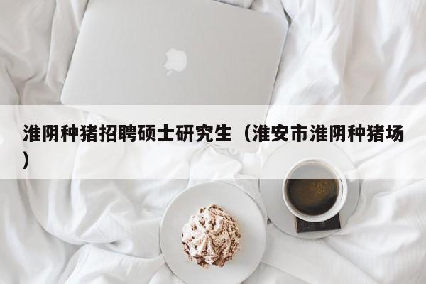 淮阴种猪招聘硕士研究生（淮安市淮阴种猪场）-第1张图片-硕博招聘网