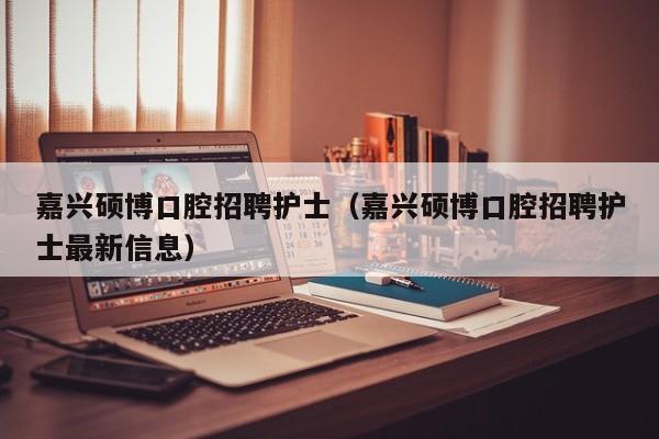 嘉兴硕博口腔招聘护士（嘉兴硕博口腔招聘护士最新信息）-第1张图片-硕博招聘网