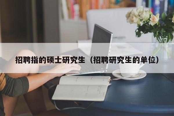 招聘指的硕士研究生（招聘研究生的单位）-第1张图片-硕博招聘网