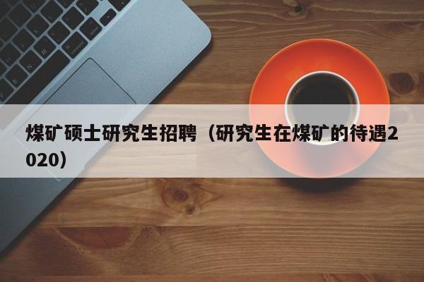 煤矿硕士研究生招聘（研究生在煤矿的待遇2020）-第1张图片-硕博招聘网