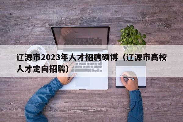 辽源市2023年人才招聘硕博（辽源市高校人才定向招聘）-第1张图片-硕博招聘网